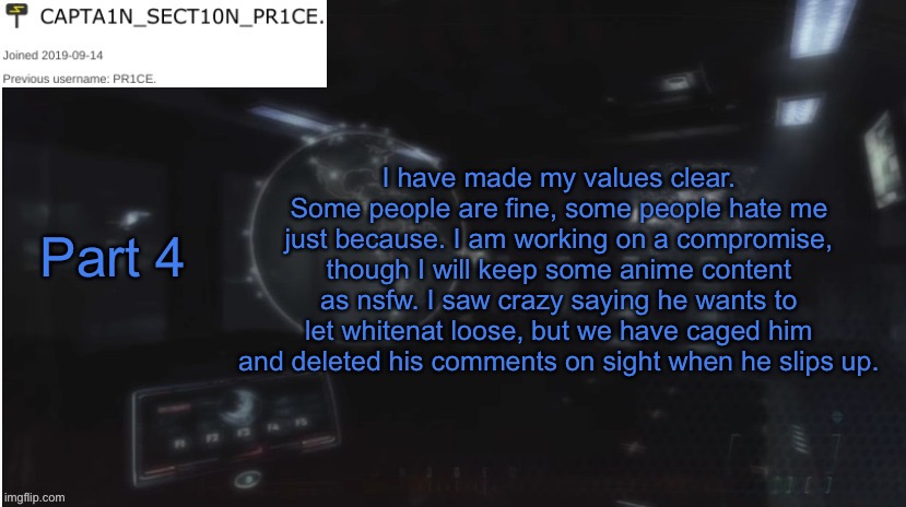 Part 4 | I have made my values clear. Some people are fine, some people hate me just because. I am working on a compromise, though I will keep some anime content as nsfw. I saw crazy saying he wants to let whitenat loose, but we have caged him and deleted his comments on sight when he slips up. Part 4 | image tagged in sect10n_pr1ce announcment | made w/ Imgflip meme maker