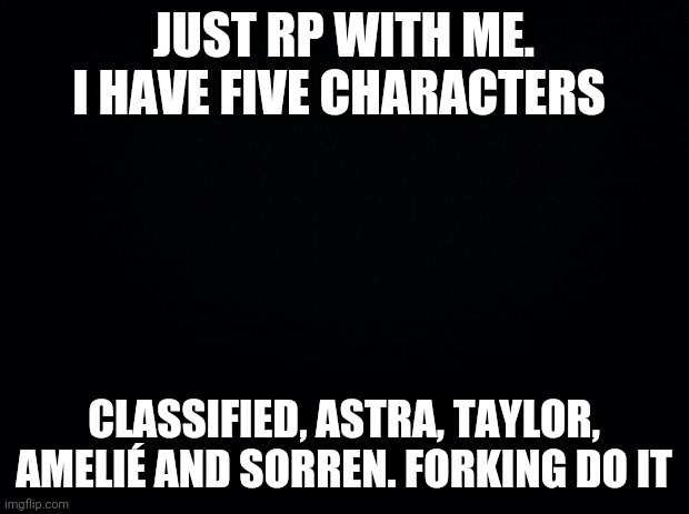 Black background | JUST RP WITH ME. I HAVE FIVE CHARACTERS; CLASSIFIED, ASTRA, TAYLOR, AMELIÉ AND SORREN. FORKING DO IT | image tagged in black background | made w/ Imgflip meme maker