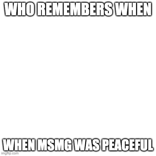 Blank Transparent Square | WHO REMEMBERS WHEN; WHEN MSMG WAS PEACEFUL | image tagged in memes,blank transparent square | made w/ Imgflip meme maker