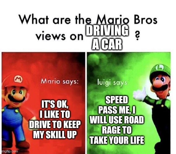 The bros' views | DRIVING A CAR; IT'S OK, I LIKE TO DRIVE TO KEEP MY SKILL UP; SPEED PASS ME, I WILL USE ROAD RAGE TO TAKE YOUR LIFE | image tagged in mario bros views | made w/ Imgflip meme maker