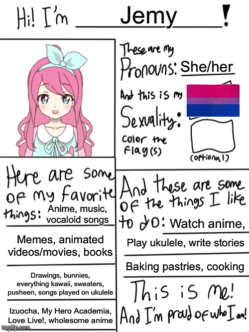 Lgbtq stream account profile | Jemy; She/her; Anime, music, vocaloid songs; Watch anime, Memes, animated videos/movies, books; Play ukulele, write stories; Baking pastries, cooking; Drawings, bunnies, everything kawaii, sweaters, pusheen, songs played on ukulele; Izuocha, My Hero Academia, Love Live!, wholesome anime | image tagged in lgbtq stream account profile | made w/ Imgflip meme maker