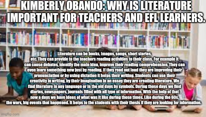 The importance of literature by Kimberly Obando | KIMBERLY OBANDO: WHY IS LITERATURE IMPORTANT FOR TEACHERS AND EFL LEARNERS. Literature can be books, images, songs, short stories, etc. They can provide to the teachers reading activities to their class. For example it can cause debates, identify the main idea, improve their reading comprehension. They can even learn something new just by reading. If they read out load they are improving their pronunciation or by using dictation it helps their writing. Students can use their creativity in writing, by their imagination in an essay they are creating literature. We find literature in any language or in the old days by symbols. During those days we find diaries, newspapers, journals filled with all type of information. With the help of that now a days we have ideas of what was it like during those times. Like during the 60s, the wars, big events that happened. It helps to the students with their thesis if they are looking for information. | image tagged in memes | made w/ Imgflip meme maker