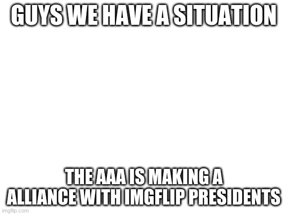 WE NEED TO DO SOMETHING | GUYS WE HAVE A SITUATION; THE AAA IS MAKING A ALLIANCE WITH IMGFLIP PRESIDENTS | image tagged in blank white template | made w/ Imgflip meme maker