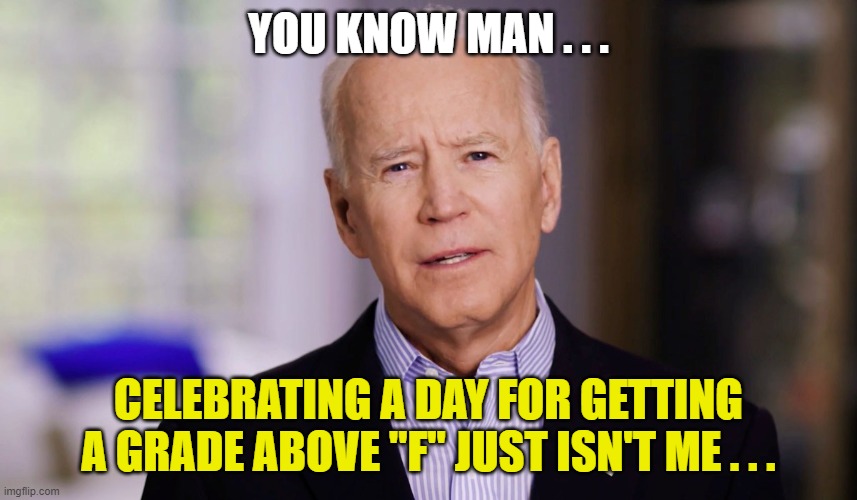 Joe Biden 2020 | YOU KNOW MAN . . . CELEBRATING A DAY FOR GETTING A GRADE ABOVE "F" JUST ISN'T ME . . . | image tagged in joe biden 2020 | made w/ Imgflip meme maker