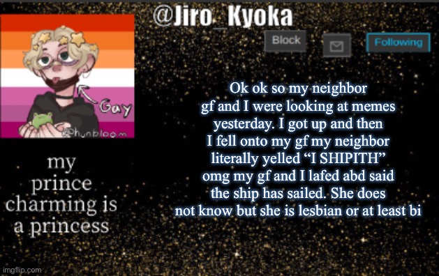 I shipith | Ok ok so my neighbor gf and I were looking at memes yesterday. I got up and then I fell onto my gf my neighbor literally yelled “I SHIPITH” omg my gf and I lafed abd said the ship has sailed. She does not know but she is lesbian or at least bi | image tagged in jiros temp | made w/ Imgflip meme maker