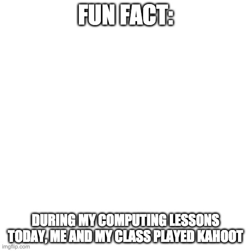 Blank Transparent Square | FUN FACT:; DURING MY COMPUTING LESSONS TODAY, ME AND MY CLASS PLAYED KAHOOT | image tagged in memes,blank transparent square | made w/ Imgflip meme maker