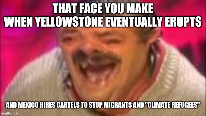 Christian* nation | THAT FACE YOU MAKE
WHEN YELLOWSTONE EVENTUALLY ERUPTS; AND MEXICO HIRES CARTELS TO STOP MIGRANTS AND "CLIMATE REFUGEES" | image tagged in mexican laughing,mexico,happy mexican,volcano,christians christianity,give peace a chance | made w/ Imgflip meme maker