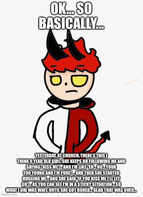 Story time :3 | OK... SO BASICALLY... YESTERDAY, AT CHURCH, THERE’S THIS I THINK 9 YEAR OLD GIRL, SHE KEEPS ON FOLLOWING ME AND SAYING “KISS ME”... AND I’M LIKE “EH... NO... YOUR TOO YOUNG AND I’M PURE”... AND THEN SHE STARTED HUGGING ME... AND SHE SAID “IF YOU KISS ME I’LL LET GO”... AS YOU CAN SEE I’M IN A STICKY SITUATION... SO WHAT I DID WAS WAIT, UNTIL SHE GOT BORED... GLAD THAT WAS OVER... | made w/ Imgflip meme maker