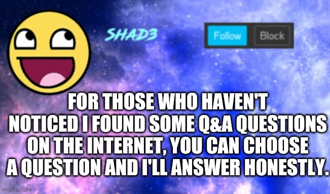 Shad3 announcement template | FOR THOSE WHO HAVEN'T NOTICED I FOUND SOME Q&A QUESTIONS ON THE INTERNET, YOU CAN CHOOSE A QUESTION AND I'LL ANSWER HONESTLY. | image tagged in shad3 announcement template | made w/ Imgflip meme maker