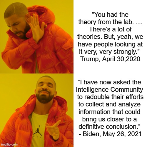 What a difference a year makes | “You had the theory from the lab. … There’s a lot of theories. But, yeah, we have people looking at it very, very strongly.” 
Trump, April 30,2020; “I have now asked the 
Intelligence Community 
to redouble their efforts
to collect and analyze 
information that could 
bring us closer to a 
definitive conclusion.” 
- Biden, May 26, 2021 | image tagged in drake hotline bling,trump,biden,covid,lab leak,double cgg | made w/ Imgflip meme maker