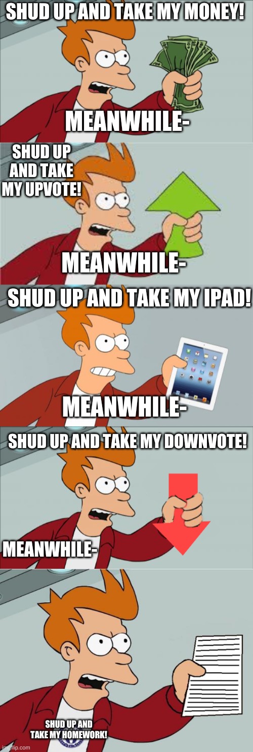 yes the third is fake- | SHUD UP AND TAKE MY MONEY! MEANWHILE-; SHUD UP AND TAKE MY UPVOTE! MEANWHILE-; SHUD UP AND TAKE MY IPAD! MEANWHILE-; SHUD UP AND TAKE MY DOWNVOTE! MEANWHILE-; SHUD UP AND TAKE MY HOMEWORK! | image tagged in memes,shut up and take my money fry,shut up and take my upvote,shut up and take my ipad,shut up and take my downvote | made w/ Imgflip meme maker
