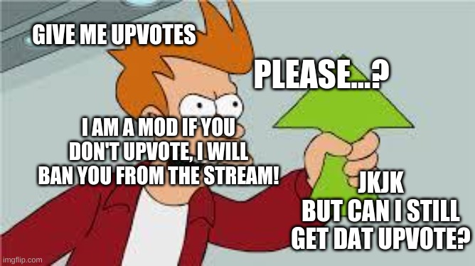 shut up and take my upvote | GIVE ME UPVOTES; PLEASE...? I AM A MOD IF YOU DON'T UPVOTE, I WILL BAN YOU FROM THE STREAM! JKJK
BUT CAN I STILL GET DAT UPVOTE? | image tagged in shut up and take my upvote | made w/ Imgflip meme maker