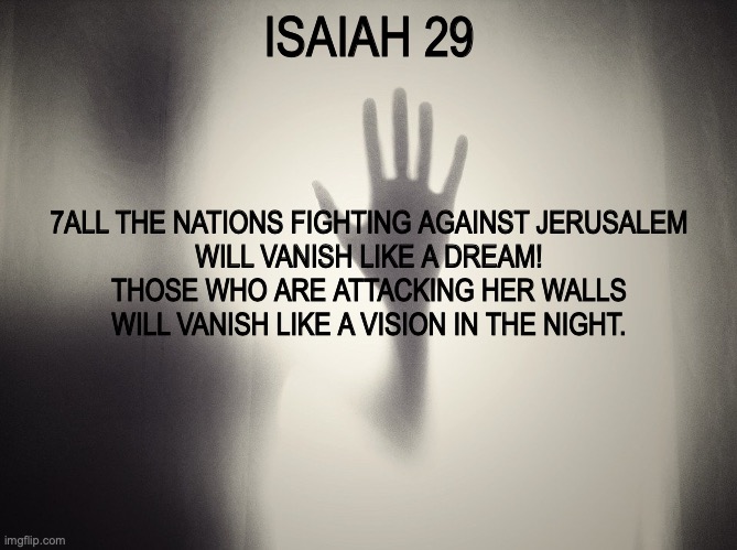 Losers | ISAIAH 29; 7ALL THE NATIONS FIGHTING AGAINST JERUSALEM
WILL VANISH LIKE A DREAM!
THOSE WHO ARE ATTACKING HER WALLS
WILL VANISH LIKE A VISION IN THE NIGHT. | image tagged in sinners,lost,doomed,cursed | made w/ Imgflip meme maker