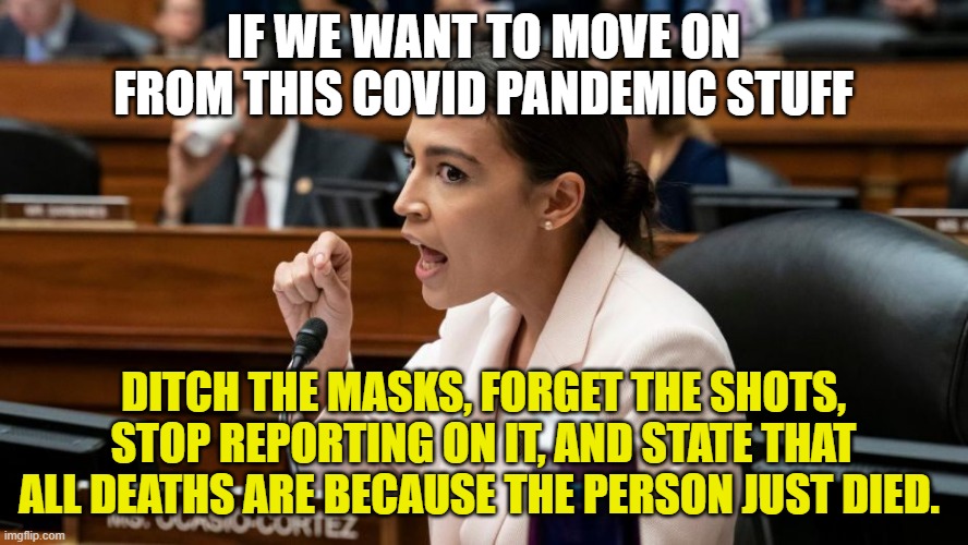 Alexandria Ocasio-Cortez being Assertive | IF WE WANT TO MOVE ON FROM THIS COVID PANDEMIC STUFF DITCH THE MASKS, FORGET THE SHOTS, STOP REPORTING ON IT, AND STATE THAT ALL DEATHS ARE  | image tagged in alexandria ocasio-cortez being assertive | made w/ Imgflip meme maker