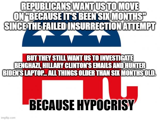 Republican | REPUBLICANS WANT US TO MOVE ON "BECAUSE IT'S BEEN SIX MONTHS" SINCE THE FAILED INSURRECTION ATTEMPT; BUT THEY STILL WANT US TO INVESTIGATE BENGHAZI, HILLARY CLINTON'S EMAILS AND HUNTER BIDEN'S LAPTOP... ALL THINGS OLDER THAN SIX MONTHS OLD. BECAUSE HYPOCRISY | image tagged in republican | made w/ Imgflip meme maker