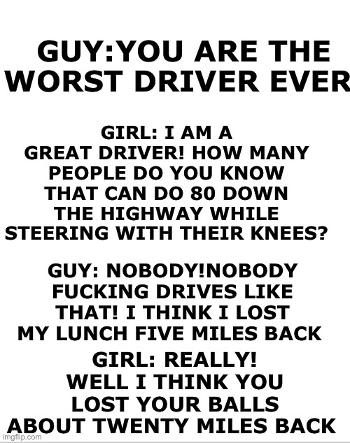 Blank White Template | GIRL: I AM A GREAT DRIVER! HOW MANY PEOPLE DO YOU KNOW THAT CAN DO 80 DOWN THE HIGHWAY WHILE STEERING WITH THEIR KNEES? GUY:YOU ARE THE WORST DRIVER EVER! GUY: NOBODY!NOBODY FUCKING DRIVES LIKE THAT! I THINK I LOST MY LUNCH FIVE MILES BACK; GIRL: REALLY! WELL I THINK YOU LOST YOUR BALLS ABOUT TWENTY MILES BACK | image tagged in blank white template | made w/ Imgflip meme maker