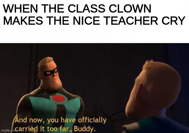 Very true. | WHEN THE CLASS CLOWN MAKES THE NICE TEACHER CRY | image tagged in and now you have officially carried it too far buddy | made w/ Imgflip meme maker