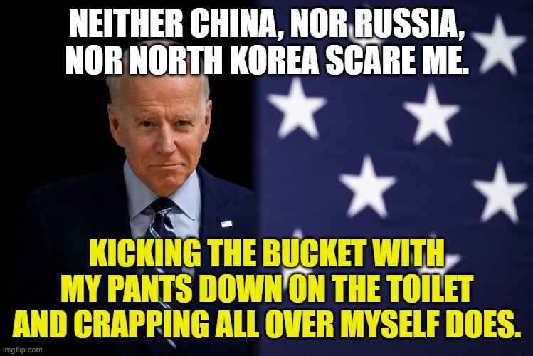Grumpy Old Uncle Joe Biden | NEITHER CHINA, NOR RUSSIA, NOR NORTH KOREA SCARE ME. KICKING THE BUCKET WITH MY PANTS DOWN ON THE TOILET AND CRAPPING ALL OVER MYSELF DOES. | image tagged in grumpy old uncle joe biden | made w/ Imgflip meme maker