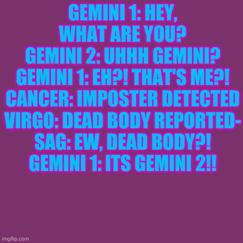 Blank Transparent Square | GEMINI 1: HEY, WHAT ARE YOU?
GEMINI 2: UHHH GEMINI?
GEMINI 1: EH?! THAT'S ME?!
CANCER: IMPOSTER DETECTED
VIRGO: DEAD BODY REPORTED-
SAG: EW, DEAD BODY?!
GEMINI 1: ITS GEMINI 2!! | image tagged in memes,blank transparent square | made w/ Imgflip meme maker