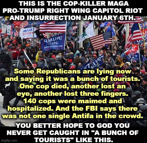 Apparently you have to lie in your teeth to be a good Republican these days. So much for the Party of Law and Order. | THIS IS THE COP-KILLER MAGA PRO-TRUMP RIGHT WING CAPITOL RIOT 
AND INSURRECTION JANUARY 6TH. Some Republicans are lying now 
and saying it was a bunch of tourists. 
One cop died, another lost an 
eye, another lost three fingers. 
140 cops were maimed and 
hospitalized. And the FBI says there 
was not one single Antifa in the crowd. YOU BETTER HOPE TO GOD YOU 
NEVER GET CAUGHT IN "A BUNCH OF 
TOURISTS" LIKE THIS. | image tagged in january,riot,capitol hill,right wing,maga,liars | made w/ Imgflip meme maker