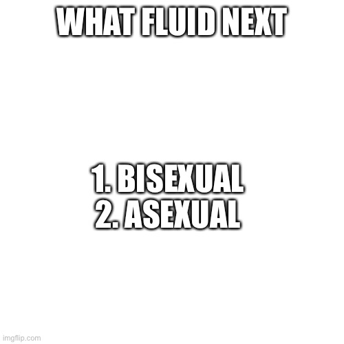 Blank Transparent Square | WHAT FLUID NEXT; 1. BISEXUAL
2. ASEXUAL | image tagged in memes,blank transparent square | made w/ Imgflip meme maker