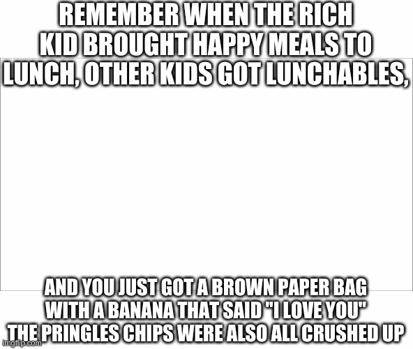 REMEMBER WHEN THE RICH KID BROUGHT HAPPY MEALS TO LUNCH, OTHER KIDS GOT LUNCHABLES, AND YOU JUST GOT A BROWN PAPER BAG WITH A BANANA THAT SAID "I LOVE YOU" THE PRINGLES CHIPS WERE ALSO ALL CRUSHED UP | image tagged in lunch | made w/ Imgflip meme maker