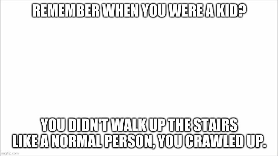 REMEMBER WHEN YOU WERE A KID? YOU DIDN'T WALK UP THE STAIRS LIKE A NORMAL PERSON, YOU CRAWLED UP. | image tagged in blank white template | made w/ Imgflip meme maker