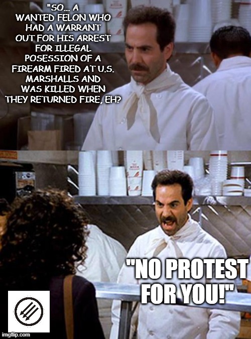 If Only it was This Easy | "SO... A WANTED FELON WHO HAD A WARRANT OUT FOR HIS ARREST FOR ILLEGAL POSESSION OF A FIREARM FIRED AT U.S. MARSHALLS AND WAS KILLED WHEN THEY RETURNED FIRE, EH? "NO PROTEST FOR YOU!" | image tagged in soup nazizi,soup nazi | made w/ Imgflip meme maker