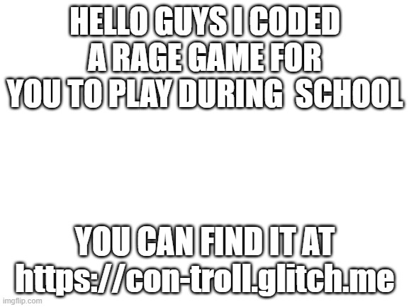 https://con-troll.glitch.me | HELLO GUYS I CODED A RAGE GAME FOR YOU TO PLAY DURING  SCHOOL; YOU CAN FIND IT AT https://con-troll.glitch.me | image tagged in blank white template | made w/ Imgflip meme maker