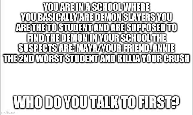 oh well | YOU ARE IN A SCHOOL WHERE YOU BASICALLY ARE DEMON SLAYERS YOU ARE THE TO STUDENT AND ARE SUPPOSED TO FIND THE DEMON IN YOUR SCHOOL THE SUSPECTS ARE: MAYA/YOUR FRIEND, ANNIE THE 2ND WORST STUDENT AND KILLIA YOUR CRUSH; WHO DO YOU TALK TO FIRST? | image tagged in white background | made w/ Imgflip meme maker