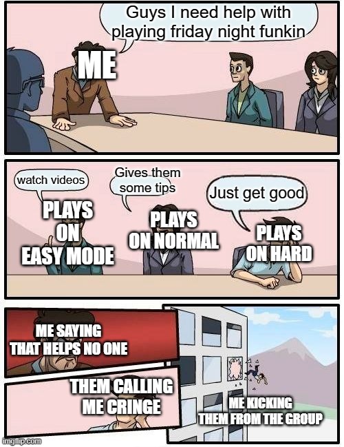 Omg JUST HELP ME | Guys I need help with playing friday night funkin; ME; Gives them some tips; watch videos; Just get good; PLAYS ON EASY MODE; PLAYS ON NORMAL; PLAYS ON HARD; ME SAYING THAT HELPS NO ONE; THEM CALLING ME CRINGE; ME KICKING THEM FROM THE GROUP | image tagged in memes,boardroom meeting suggestion,friday night funkin,funny memes,lol so funny,that one friend | made w/ Imgflip meme maker