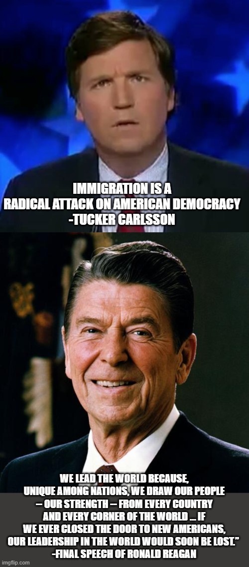 You can only keep 1. Choose wisely | IMMIGRATION IS A RADICAL ATTACK ON AMERICAN DEMOCRACY
-TUCKER CARLSSON; WE LEAD THE WORLD BECAUSE, UNIQUE AMONG NATIONS, WE DRAW OUR PEOPLE -- OUR STRENGTH -- FROM EVERY COUNTRY AND EVERY CORNER OF THE WORLD … IF WE EVER CLOSED THE DOOR TO NEW AMERICANS, OUR LEADERSHIP IN THE WORLD WOULD SOON BE LOST.” 
-FINAL SPEECH OF RONALD REAGAN | image tagged in confused tucker carlson,ronald reagan face | made w/ Imgflip meme maker
