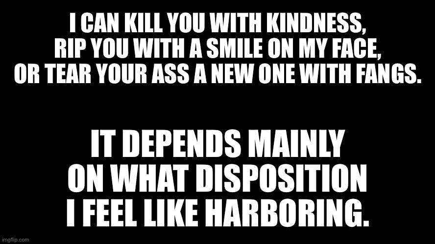 Disposition can affect delivery |  I CAN KILL YOU WITH KINDNESS, RIP YOU WITH A SMILE ON MY FACE, OR TEAR YOUR ASS A NEW ONE WITH FANGS. IT DEPENDS MAINLY ON WHAT DISPOSITION I FEEL LIKE HARBORING. | image tagged in black rectangle,memes,quotes,words,feelings,critic | made w/ Imgflip meme maker