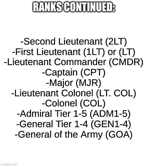 Tiers explained in comments | RANKS CONTINUED:; -Second Lieutenant (2LT)
-First Lieutenant (1LT) or (LT)
-Lieutenant Commander (CMDR)
-Captain (CPT)
-Major (MJR)
-Lieutenant Colonel (LT. COL)
-Colonel (COL)
-Admiral Tier 1-5 (ADM1-5)
-General Tier 1-4 (GEN1-4)
-General of the Army (GOA) | image tagged in blank white template | made w/ Imgflip meme maker