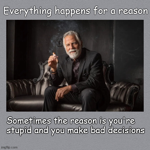 everything thing happens for a reason | Everything happens for a reason; Sometimes the reason is you're 
stupid and you make bad decisions | image tagged in the most interesting man in the world | made w/ Imgflip meme maker