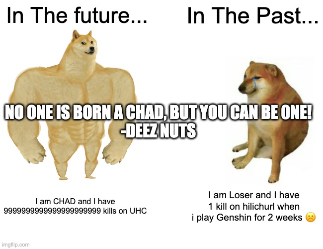 DEEZ NUTS | In The future... In The Past... NO ONE IS BORN A CHAD, BUT YOU CAN BE 0NE!

-DEEZ NUTS; I am CHAD and I have 9999999999999999999999 kills on UHC; I am Loser and I have 1 kill on hilichurl when i play Genshin for 2 weeks ☹️ | image tagged in memes,buff doge vs cheems | made w/ Imgflip meme maker