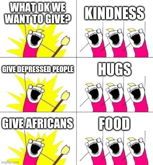 What Do We Want 3 | WHAT DK WE WANT TO GIVE? KINDNESS; GIVE DEPRESSED PEOPLE; HUGS; GIVE AFRICANS; FOOD | image tagged in memes,what do we want 3 | made w/ Imgflip meme maker