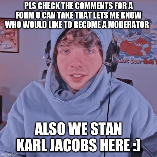 PLS CHECK THE COMMENTS FOR A FORM U CAN TAKE THAT LETS ME KNOW WHO WOULD LIKE TO BECOME A MODERATOR; ALSO WE STAN KARL JACOBS HERE :) | made w/ Imgflip meme maker