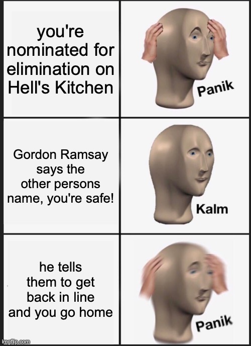 if you watch that show then you know. he'll say their name and be like "you get back in line. other person go home." | you're nominated for elimination on Hell's Kitchen; Gordon Ramsay says the other persons name, you're safe! he tells them to get back in line and you go home | image tagged in memes,panik kalm panik | made w/ Imgflip meme maker