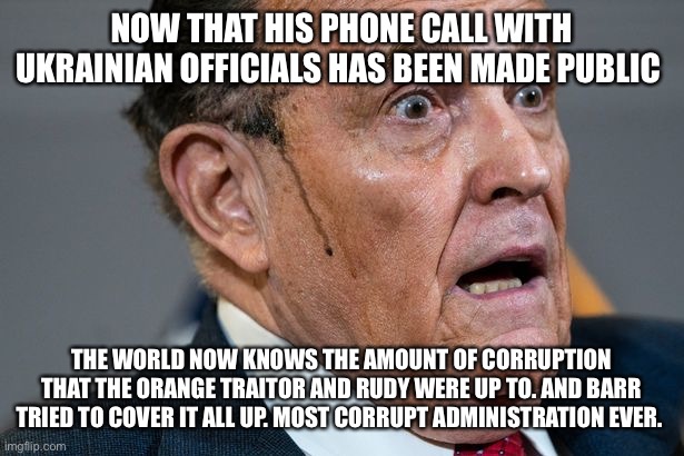 Rudy Giuliani | NOW THAT HIS PHONE CALL WITH UKRAINIAN OFFICIALS HAS BEEN MADE PUBLIC; THE WORLD NOW KNOWS THE AMOUNT OF CORRUPTION THAT THE ORANGE TRAITOR AND RUDY WERE UP TO. AND BARR TRIED TO COVER IT ALL UP. MOST CORRUPT ADMINISTRATION EVER. | image tagged in rudy giuliani | made w/ Imgflip meme maker