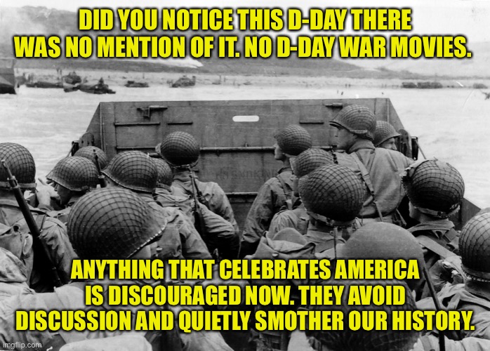 Remember the Sacrifice of the greatest generation |  DID YOU NOTICE THIS D-DAY THERE WAS NO MENTION OF IT. NO D-DAY WAR MOVIES. ANYTHING THAT CELEBRATES AMERICA IS DISCOURAGED NOW. THEY AVOID DISCUSSION AND QUIETLY SMOTHER OUR HISTORY. | image tagged in d day,america good,patriotism,screw the haters,love it or leave it | made w/ Imgflip meme maker