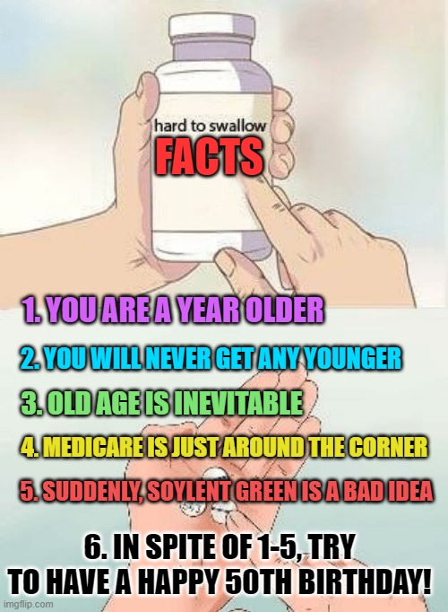 Hard To swallow pills | FACTS; 1. YOU ARE A YEAR OLDER; 2. YOU WILL NEVER GET ANY YOUNGER; 3. OLD AGE IS INEVITABLE; 4. MEDICARE IS JUST AROUND THE CORNER; 5. SUDDENLY, SOYLENT GREEN IS A BAD IDEA; 6. IN SPITE OF 1-5, TRY TO HAVE A HAPPY 50TH BIRTHDAY! | image tagged in hard to swallow pills | made w/ Imgflip meme maker