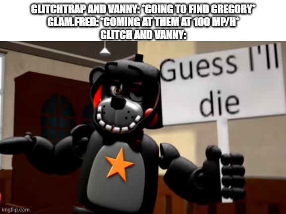a nice introduction to my new template | GLITCHTRAP AND VANNY: *GOING TO FIND GREGORY*
GLAM.FRED: *COMING AT THEM AT 100 MP/H*
GLITCH AND VANNY: | image tagged in lefty guess i'll die,guess i'll die,fnaf,glitchtrap,vanny,new template | made w/ Imgflip meme maker