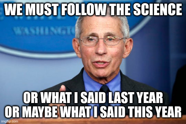 Dr. Fauci | WE MUST FOLLOW THE SCIENCE OR WHAT I SAID LAST YEAR OR MAYBE WHAT I SAID THIS YEAR | image tagged in dr fauci | made w/ Imgflip meme maker