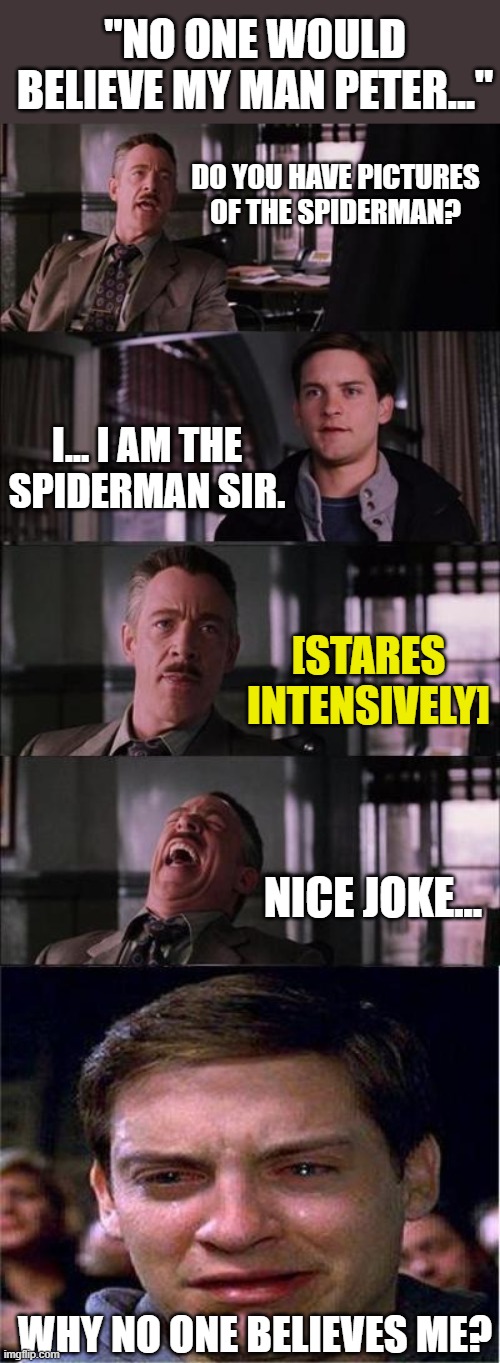 If Parker said the truth... | "NO ONE WOULD BELIEVE MY MAN PETER..."; DO YOU HAVE PICTURES OF THE SPIDERMAN? I... I AM THE SPIDERMAN SIR. [STARES INTENSIVELY]; NICE JOKE... WHY NO ONE BELIEVES ME? | image tagged in memes,peter parker cry | made w/ Imgflip meme maker