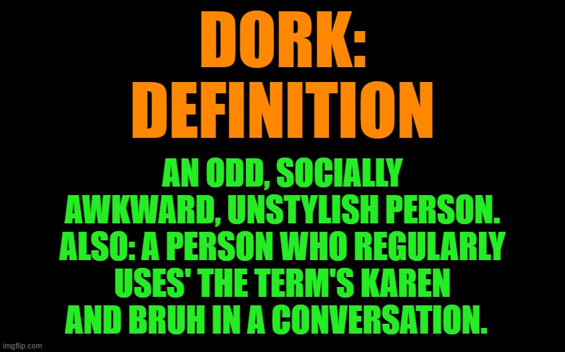 definition by lew | DORK:
DEFINITION; AN ODD, SOCIALLY AWKWARD, UNSTYLISH PERSON.
ALSO: A PERSON WHO REGULARLY USES' THE TERM'S KAREN AND BRUH IN A CONVERSATION. | image tagged in definition by lew | made w/ Imgflip meme maker