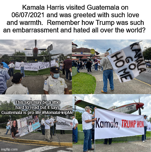 Kamala Harris Go Home | Kamala Harris visited Guatemala on 06/07/2021 and was greeted with such love and warmth.  Remember how Trump was such an embarrassment and hated all over the world? This sign may be a little hard to read but it says Guatemala is pro-life #MomalaHelpMe | image tagged in guatemala,kamala harris,go home | made w/ Imgflip meme maker