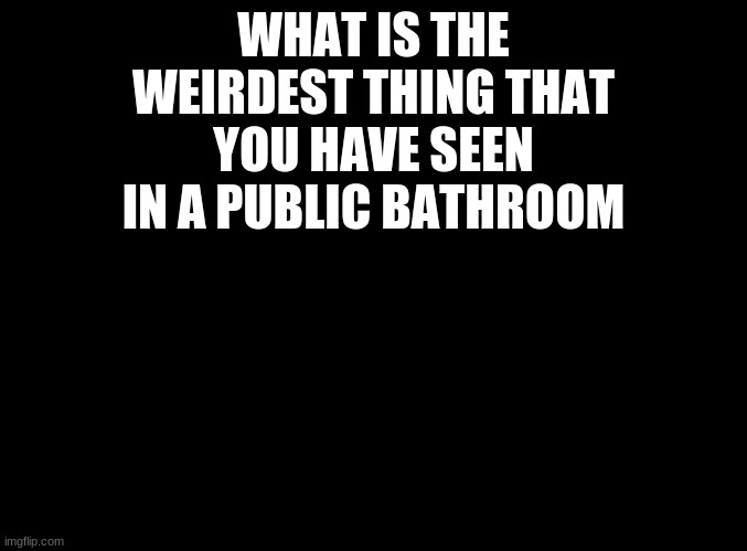 First post | WHAT IS THE WEIRDEST THING THAT YOU HAVE SEEN IN A PUBLIC BATHROOM | image tagged in blank black,memes | made w/ Imgflip meme maker