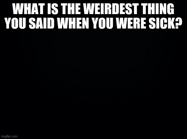 Black background | WHAT IS THE WEIRDEST THING YOU SAID WHEN YOU WERE SICK? | image tagged in black background | made w/ Imgflip meme maker