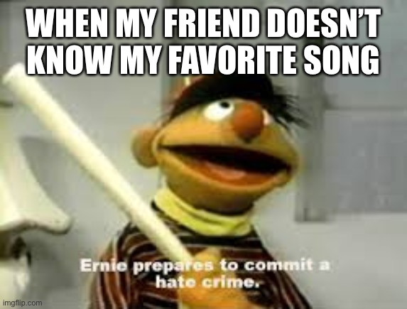 Relatable? | WHEN MY FRIEND DOESN’T KNOW MY FAVORITE SONG | image tagged in ernie prepares to commit a hate crime,why are you reading this | made w/ Imgflip meme maker
